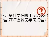 丽江资料员在哪里学怎么报名(丽江资料员学习报名)