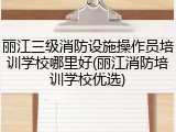 丽江三级消防设施操作员培训学校哪里好(丽江消防培训学校优选)