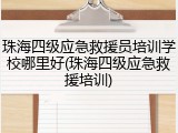 珠海四级应急救援员培训学校哪里好(珠海四级应急救援培训)