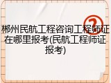 郴州民航工程咨询工程师证在哪里报考(民航工程师证报考)