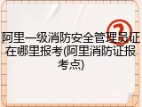 阿里一级消防安全管理员证在哪里报考(阿里消防证报考点)