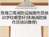 珠海三级消防设施操作员培训学校哪里好(珠海消防操作员培训推荐)