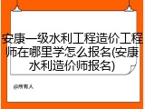 安康一级水利工程造价工程师在哪里学怎么报名(安康水利造价师报名)