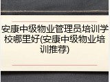 安康中级物业管理员培训学校哪里好(安康中级物业培训推荐)