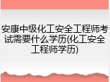 安康中级化工安全工程师考试需要什么学历(化工安全工程师学历)