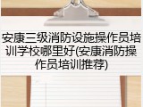 安康三级消防设施操作员培训学校哪里好(安康消防操作员培训推荐)