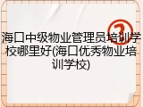 海口中级物业管理员培训学校哪里好(海口优秀物业培训学校)