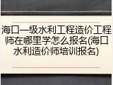 海口一级水利工程造价工程师在哪里学怎么报名(海口水利造价师培训报名)