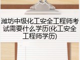 潍坊中级化工安全工程师考试需要什么学历(化工安全工程师学历)
