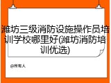 潍坊三级消防设施操作员培训学校哪里好(潍坊消防培训优选)