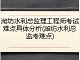 潍坊水利总监理工程师考试难点具体分析(潍坊水利总监考难点)