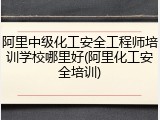 阿里中级化工安全工程师培训学校哪里好(阿里化工安全培训)