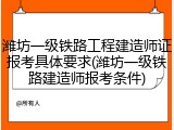 潍坊一级铁路工程建造师证报考具体要求(潍坊一级铁路建造师报考条件)