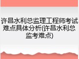 许昌水利总监理工程师考试难点具体分析(许昌水利总监考难点)