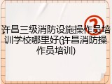 许昌三级消防设施操作员培训学校哪里好(许昌消防操作员培训)