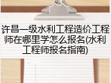 许昌一级水利工程造价工程师在哪里学怎么报名(水利工程师报名指南)