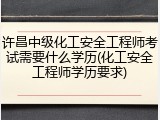 许昌中级化工安全工程师考试需要什么学历(化工安全工程师学历要求)