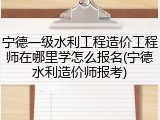 宁德一级水利工程造价工程师在哪里学怎么报名(宁德水利造价师报考)