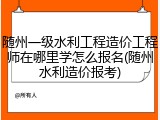 随州一级水利工程造价工程师在哪里学怎么报名(随州水利造价报考)