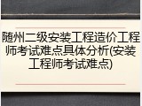 随州二级安装工程造价工程师考试难点具体分析(安装工程师考试难点)