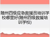 随州四级应急救援员培训学校哪里好(随州四级救援培训学校)