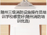 随州三级消防设施操作员培训学校哪里好(随州消防培训优选)