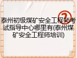 泰州初级煤矿安全工程师考试指导中心哪里有(泰州煤矿安全工程师培训)