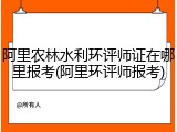 阿里农林水利环评师证在哪里报考(阿里环评师报考)