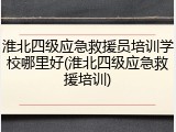 淮北四级应急救援员培训学校哪里好(淮北四级应急救援培训)