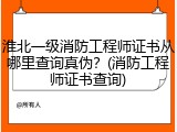 淮北一级消防工程师证书从哪里查询真伪？(消防工程师证书查询)