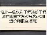 淮北一级水利工程造价工程师在哪里学怎么报名(水利造价师报名指南)