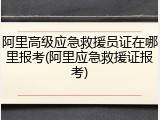 阿里高级应急救援员证在哪里报考(阿里应急救援证报考)