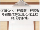辽阳石化工程咨询工程师报考资格详解(辽阳石化工程师报考条件)