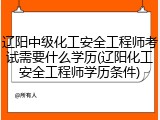辽阳中级化工安全工程师考试需要什么学历(辽阳化工安全工程师学历条件)