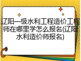 辽阳一级水利工程造价工程师在哪里学怎么报名(辽阳水利造价师报名)