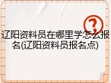 辽阳资料员在哪里学怎么报名(辽阳资料员报名点)