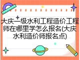 大庆一级水利工程造价工程师在哪里学怎么报名(大庆水利造价师报名点)