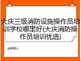 大庆三级消防设施操作员培训学校哪里好(大庆消防操作员培训优选)