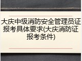 大庆中级消防安全管理员证报考具体要求(大庆消防证报考条件)