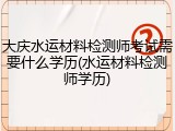 大庆水运材料检测师考试需要什么学历(水运材料检测师学历)