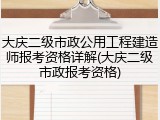 大庆二级市政公用工程建造师报考资格详解(大庆二级市政报考资格)