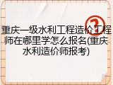 重庆一级水利工程造价工程师在哪里学怎么报名(重庆水利造价师报考)