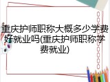 重庆护师职称大概多少学费好就业吗(重庆护师职称学费就业)
