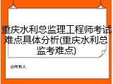 重庆水利总监理工程师考试难点具体分析(重庆水利总监考难点)
