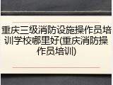 重庆三级消防设施操作员培训学校哪里好(重庆消防操作员培训)
