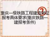 重庆一级铁路工程建造师证报考具体要求(重庆铁路一建报考条件)