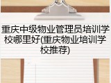 重庆中级物业管理员培训学校哪里好(重庆物业培训学校推荐)