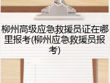 柳州高级应急救援员证在哪里报考(柳州应急救援员报考)