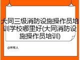 大同三级消防设施操作员培训学校哪里好(大同消防设施操作员培训)