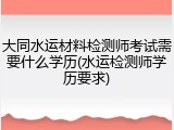 大同水运材料检测师考试需要什么学历(水运检测师学历要求)